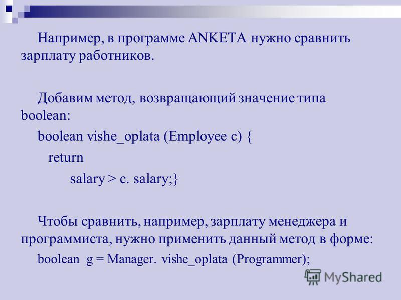 Например, в программе ANKETA нужно сравнить зарплату работников. Добавим метод, возвращающий значение типа boolean: boolean vishe_oplata (Employee c) { return salary > c. salary;} Чтобы сравнить, например, зарплату менеджера и программиста, нужно при