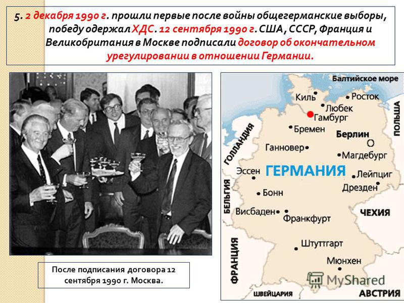 5. 2 декабря 1990 г. прошли первые после войны общегерманские выборы, победу одержал ХДС. 12 сентября 1990 г. США, СССР, Франция и Великобритания в Москве подписали договор об окончательном урегулировании в отношении Германии. После подписания догово