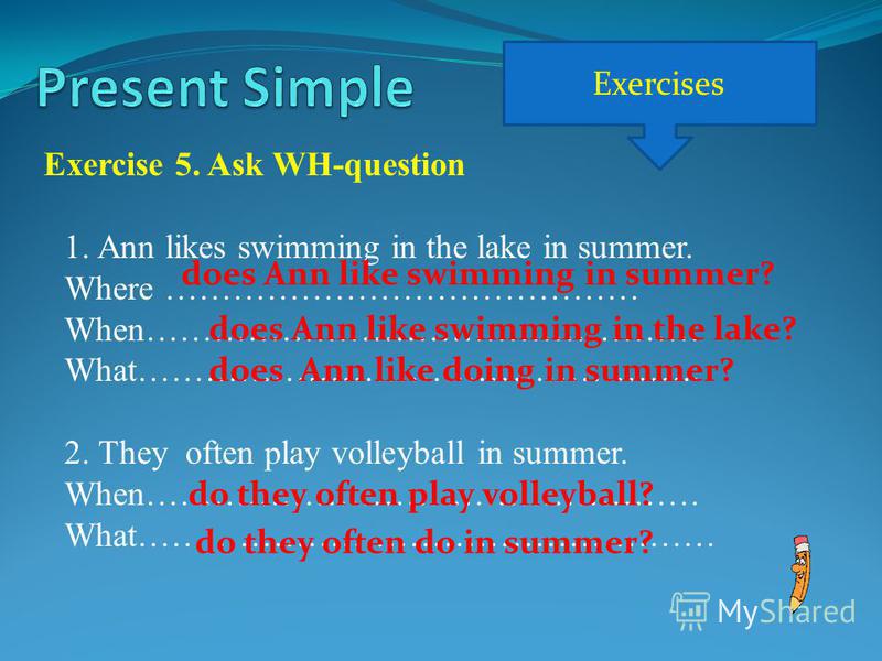 Exercises Exercise 5. Ask WH-question 1.Ann likes swimming in the lake in summer. Where …………………………………… When…………………………………………. What………………………………………….. 2. They often play volleyball in summer. When…………………………………………. What…………………………………………… does Ann like swi