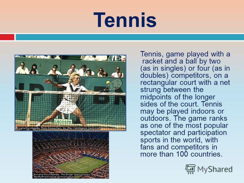 Tennis Tennis, game played with a racket and a ball by two (as in singles) or four (as in doubles) competitors, on a rectangular court with a net strung between the midpoints of the longer sides of the court. Tennis may be played indoors or outdoors.