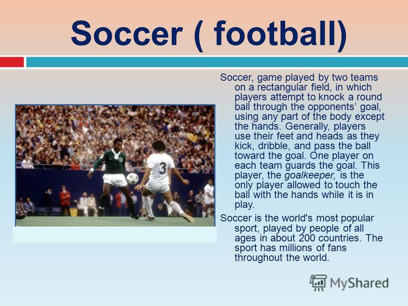 Soccer ( football) Soccer, game played by two teams on a rectangular field, in which players attempt to knock a round ball through the opponents goal, using any part of the body except the hands. Generally, players use their feet and heads as they ki