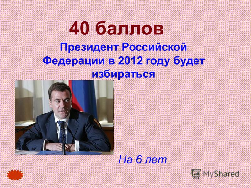 40 баллов Президент Российской Федерации в 2012 году будет избираться На 6 лет