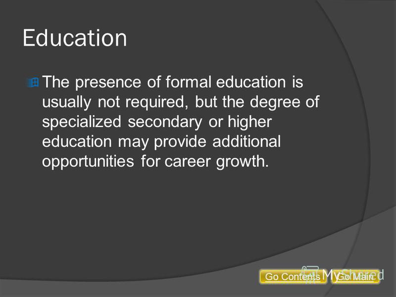 Education The presence of formal education is usually not required, but the degree of specialized secondary or higher education may provide additional opportunities for career growth. Go MainGo Contents