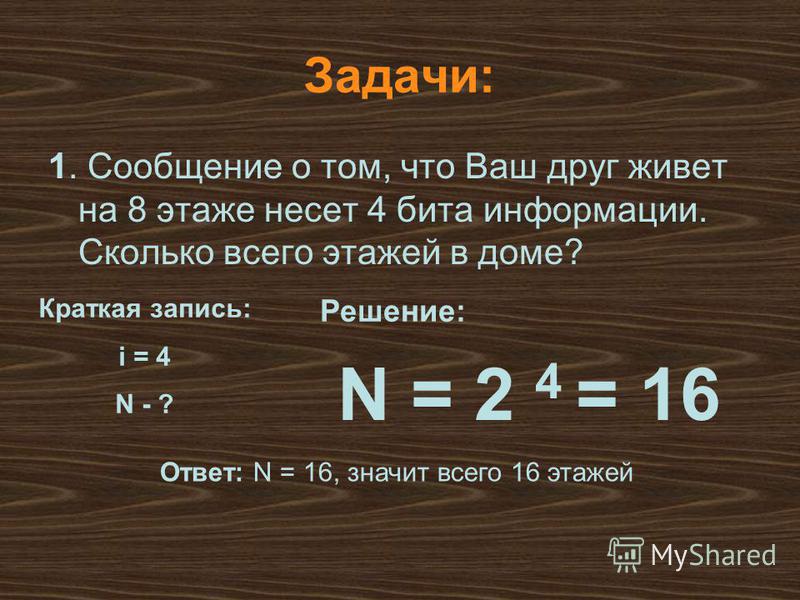 N = 2 4 = 16 Решение: Ответ: N = 16, значит всего 16 этажей Задачи: 1. Сообщение о том, что Ваш друг живет на 8 этаже несет 4 бита информации. Сколько всего этажей в доме? Краткая запись: i = 4 N - ?