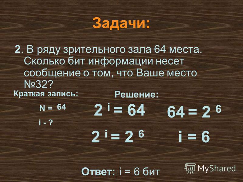 Решение: Задачи: 2. В ряду зрительного зала 64 места. Сколько бит информации несет сообщение о том, что Ваше место 32? Краткая запись: N = i - ? 2 i = 64 64 = 2 6 2 i = 2 6 i = 6 Ответ: i = 6 бит 64