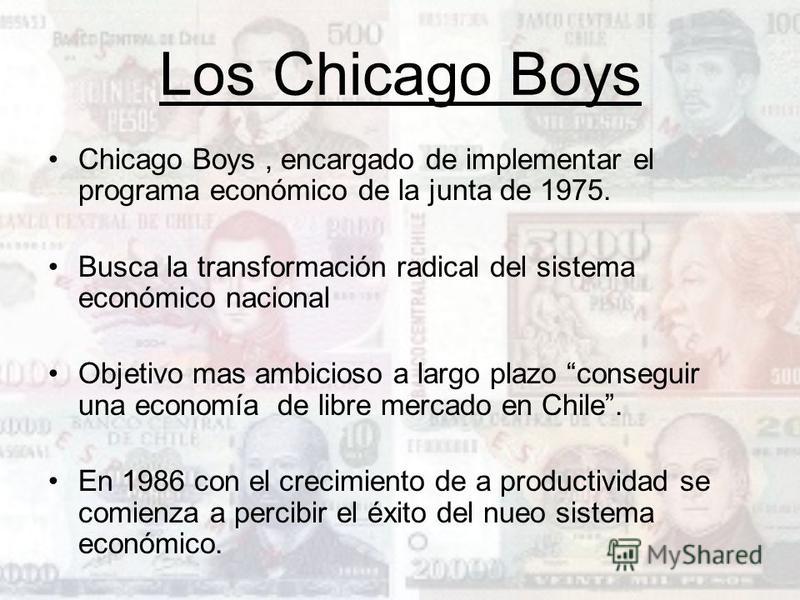 Los Chicago Boys Chicago Boys, encargado de implementar el programa económico de la junta de 1975. Busca la transformación radical del sistema económico nacional Objetivo mas ambicioso a largo plazo conseguir una economía de libre mercado en Chile. E