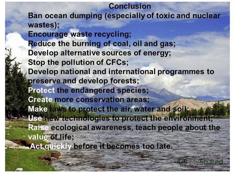 Conclusion Ban ocean dumping (especially of toxic and nuclear wastes); Encourage waste recycling; Reduce the burning of coal, oil and gas; Develop alternative sources of energy; Stop the pollution of CFCs; Develop national and international programme