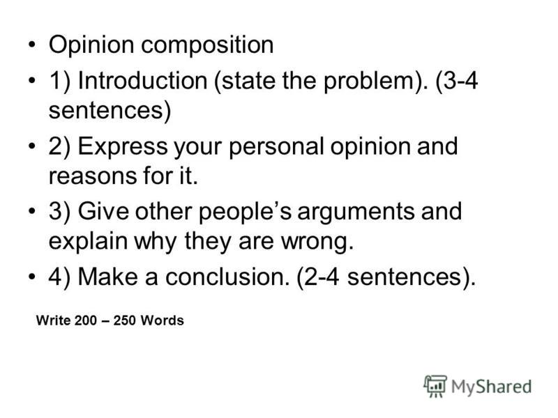 Opinion composition 1) Introduction (state the problem). (3-4 sentences) 2) Express your personal opinion and reasons for it. 3) Give other peoples arguments and explain why they are wrong. 4) Make a conclusion. (2-4 sentences). Write 200 – 250 Words