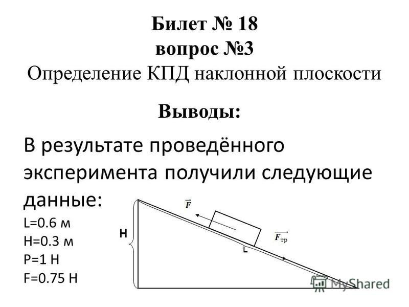 В результате проведённого эксперимента получили следующие данные: L=0.6 м Н=0.3 м Р=1 Н F=0.75 H Билет 18 вопрос 3 Определение КПД наклонной плоскости Выводы: Н L
