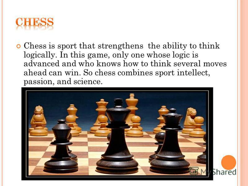 Chess is sport that strengthens the ability to think logically. In this game, only one whose logic is advanced and who knows how to think several moves ahead can win. So chess combines sport intellect, passion, and science.
