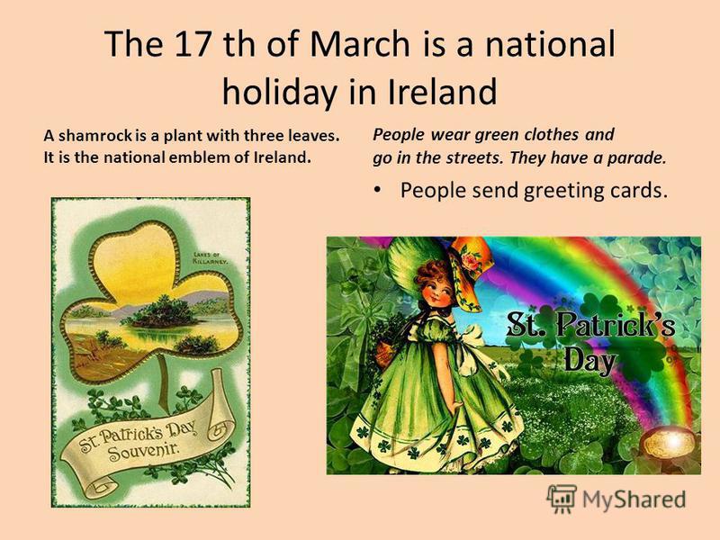The 17 th of March is a national holiday in Ireland People wear green clothes and go in the streets. They have a parade. People send greeting cards. A shamrock is a plant with three leaves. It is the national emblem of Ireland.