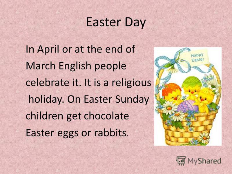 Easter Day In April or at the end of March English people celebrate it. It is a religious holiday. On Easter Sunday children get chocolate Easter eggs or rabbits.