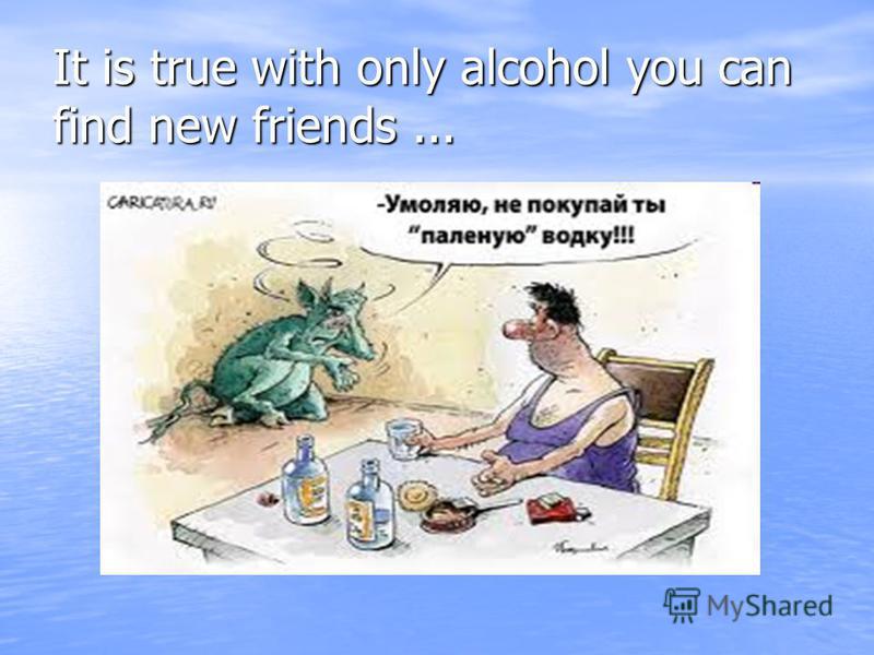 It is true with only alcohol you can find new friends...