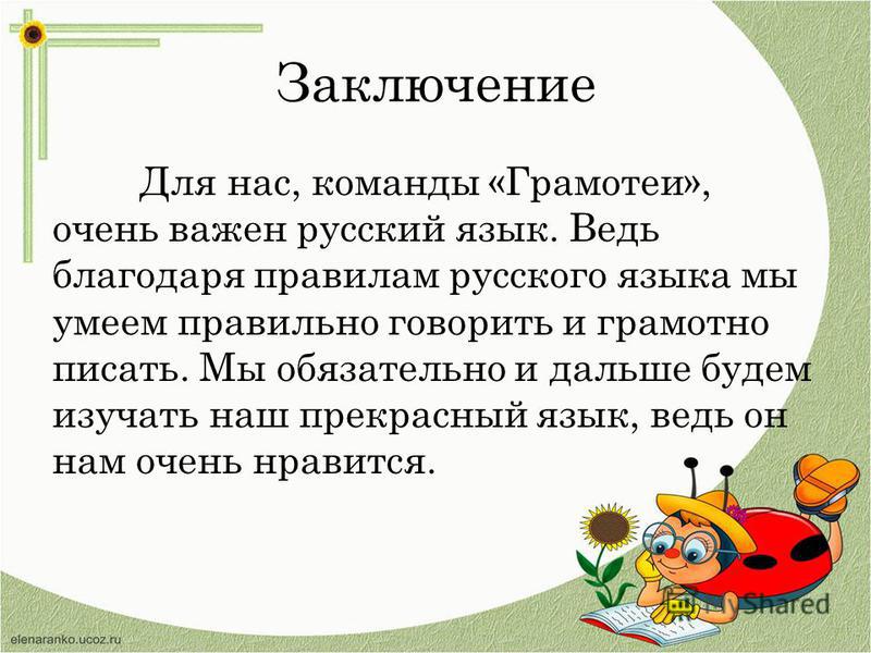 Заключение Для нас, команды «Грамотеи», очень важен русский язык. Ведь благодаря правилам русского языка мы умеем правильно говорить и грамотно писать. Мы обязательно и дальше будем изучать наш прекрасный язык, ведь он нам очень нравится.