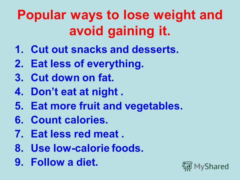 Popular ways to lose weight and avoid gaining it. 1.Cut out snacks and desserts. 2.Eat less of everything. 3.Cut down on fat. 4.Dont eat at night. 5.Eat more fruit and vegetables. 6.Count calories. 7.Eat less red meat. 8.Use low-calorie foods. 9.Foll