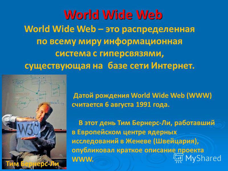 World Wide Web World Wide Web – это распределенная по всему миру информационная система с гиперсвязями, существующая на базе сети Интернет. Датой рождения World Wide Web (WWW) считается 6 августа 1991 года. В этот день Тим Бернерс-Ли, работавший в Ев