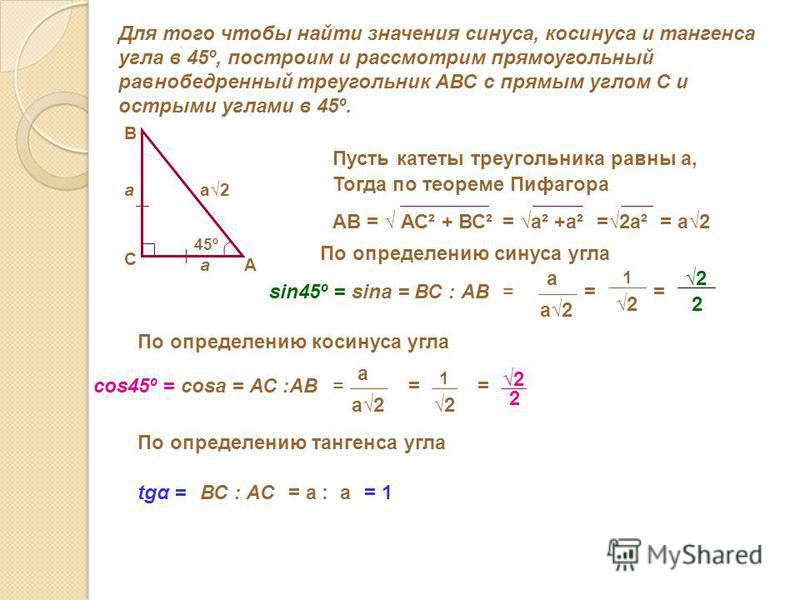 Для того чтобы найти значения синуса, косинуса и тангенса угла в 45º, построим и рассмотрим прямоугольный равнобедренный треугольник АВС с прямым углом С и острыми углами в 45º. А В С 45º Пусть катеты треугольника равны а, а а Тогда по теореме Пифаго