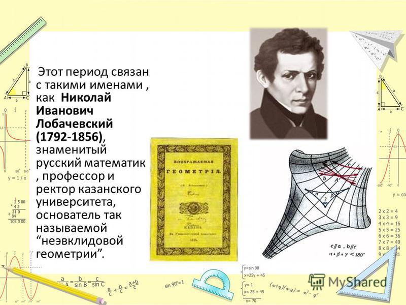 Этот период связан с такими именами, как Николай Иванович Лобачевский (1792-1856), знаменитый русский математик, профессор и ректор казанского университета, основатель так называемой неэвклидовой геометрии.