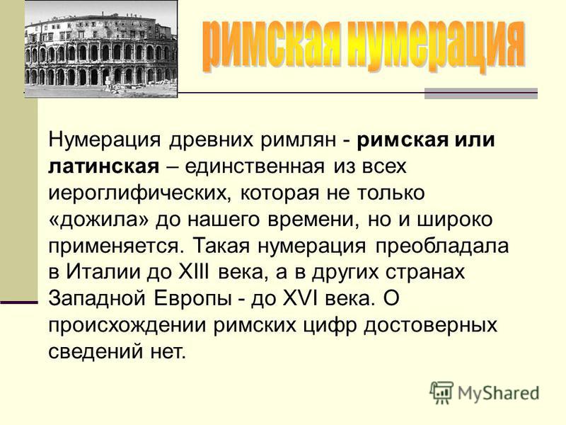 Нумерация древних римлян - римская или латинская – единственная из всех иероглифических, которая не только «дожила» до нашего времени, но и широко применяется. Такая нумерация преобладала в Италии до XIII века, а в других странах Западной Европы - до