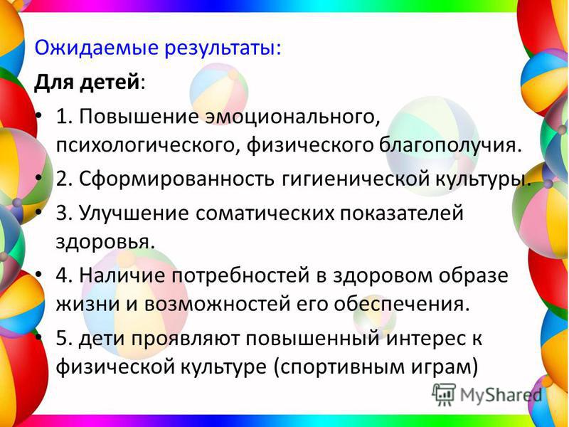 Ожидаемые результаты: Для детей: 1. Повышение эмоционального, психологического, физического благополучия. 2. Сформированность гигиенической культуры. 3. Улучшение соматических показателей здоровья. 4. Наличие потребностей в здоровом образе жизни и во