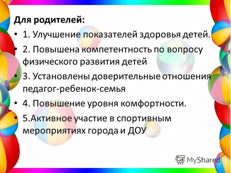 Для родителей: 1. Улучшение показателей здоровья детей. 2. Повышена компетентность по вопросу физического развития детей 3. Установлены доверительные отношения педагог-ребенок-семья 4. Повышение уровня комфортности. 5. Активное участие в спортивным м