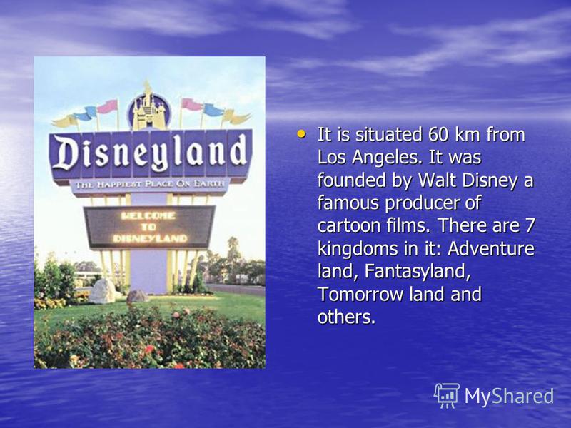 It is situated 60 km from Los Angeles. It was founded by Walt Disney a famous producer of cartoon films. There are 7 kingdoms in it: Adventure land, Fantasyland, Tomorrow land and others. It is situated 60 km from Los Angeles. It was founded by Walt 