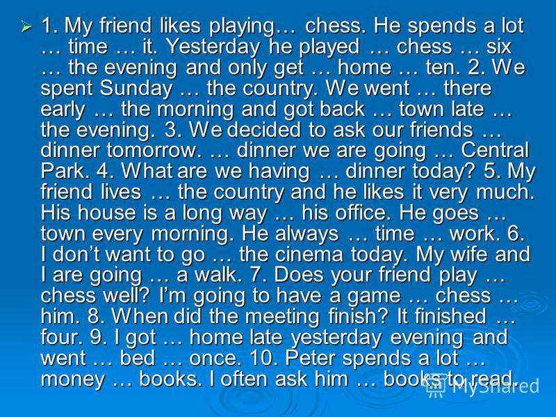 1. My friend likes playing… chess. He spends a lot … time … it. Yesterday he played … chess … six … the evening and only get … home … ten. 2. We spent Sunday … the country. We went … there early … the morning and got back … town late … the evening. 3