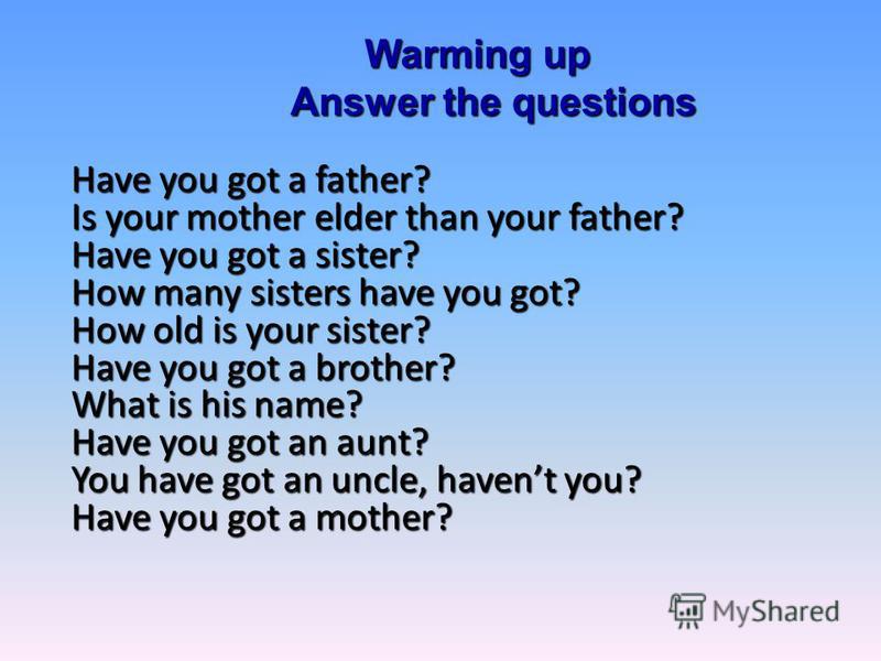 Warming up Answer the questions Have you got a father? Is your mother elder than your father? Have you got a sister? How many sisters have you got? How old is your sister? Have you got a brother? What is his name? Have you got an aunt? You have got a