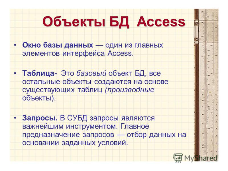 Объекты БД Access Окно базы данных один из главных элементов интерфейса Access. Таблица- Это базовый объект БД, все остальные объекты создаются на основе существующих таблиц (производные объекты). Запросы. В СУБД запросы являются важнейшим инструмент