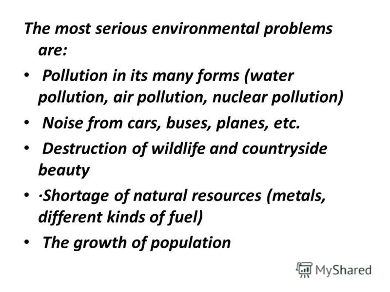 The most serious environmental problems are: Pollution in its many forms (water pollution, air pollution, nuclear pollution) Noise from cars, buses, planes, etc. Destruction of wildlife and countryside beauty ·Shortage of natural resources (metals, d