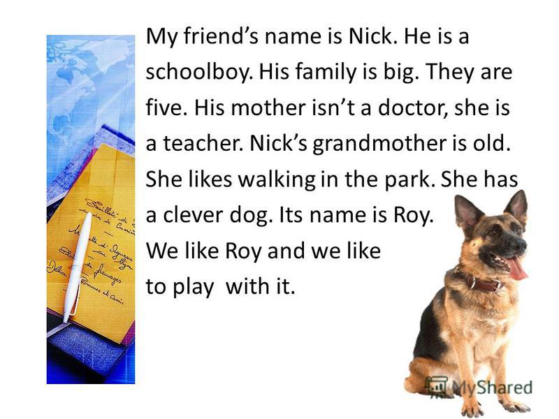 My friends name is Nick. He is a schoolboy. His family is big. They are five. His mother isnt a doctor, she is a teacher. Nicks grandmother is old. She likes walking in the park. She has a clever dog. Its name is Roy. We like Roy and we like to play 