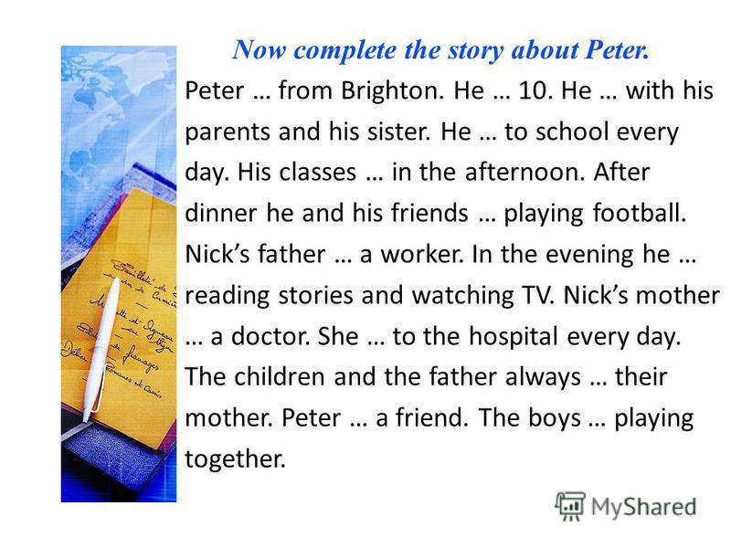 Now complete the story about Peter. Peter … from Brighton. He … 10. He … with his parents and his sister. He … to school every day. His classes … in the afternoon. After dinner he and his friends … playing football. Nicks father … a worker. In the ev