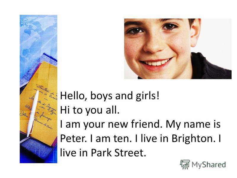 Hello, boys and girls! Hi to you all. I am your new friend. My name is Peter. I am ten. I live in Brighton. I live in Park Street.
