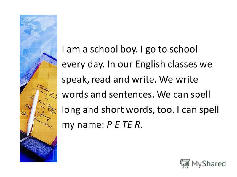I am a school boy. I go to school every day. In our English classes we speak, read and write. We write words and sentences. We can spell long and short words, too. I can spell my name: P E TE R.