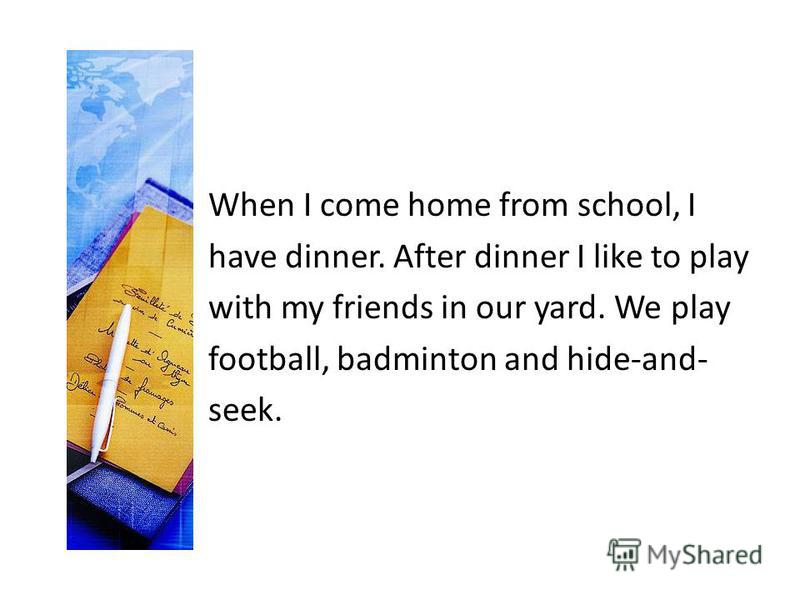When I come home from school, I have dinner. After dinner I like to play with my friends in our yard. We play football, badminton and hide-and- seek.