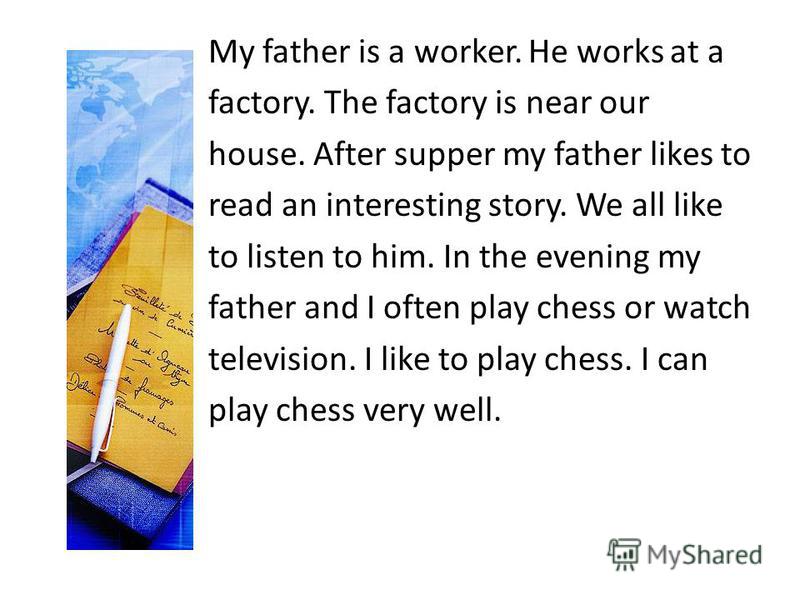My father is a worker. He works at a factory. The factory is near our house. After supper my father likes to read an interesting story. We all like to listen to him. In the evening my father and I often play chess or watch television. I like to play 