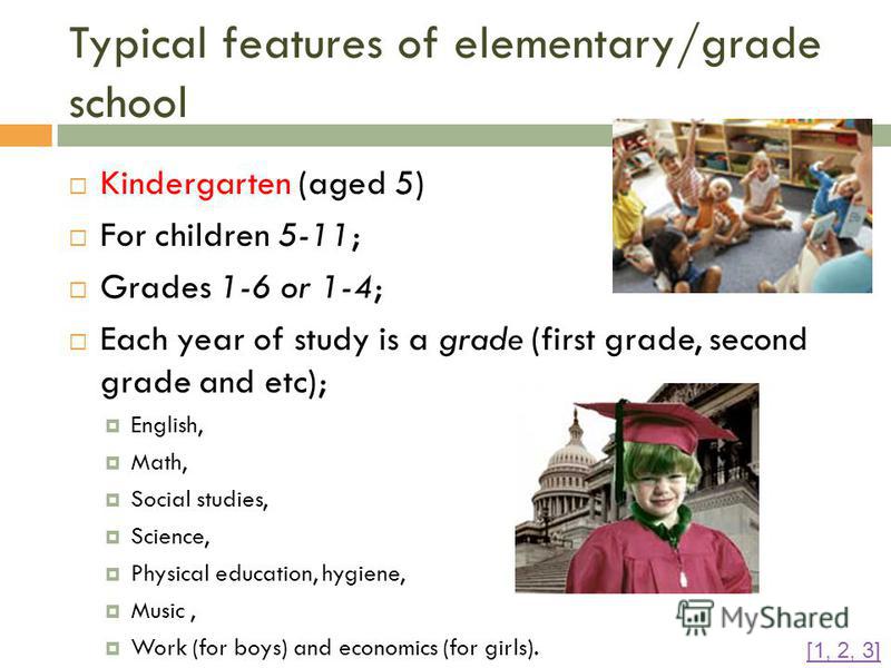 Typical features of elementary/grade school Kindergarten (aged 5) For children 5-11; Grades 1-6 or 1-4; Each year of study is a grade (first grade, second grade and etc); English, Math, Social studies, Science, Physical education, hygiene, Music, Wor