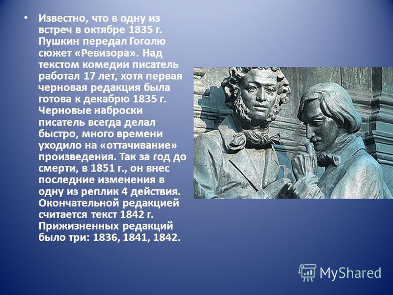 Известно, что в одну из встреч в октябре 1835 г. Пушкин передал Гоголю сюжет «Ревизора». Над текстом комедии писатель работал 17 лет, хотя первая черновая редакция была готова к декабрю 1835 г. Черновые наброски писатель всегда делал быстро, много вр
