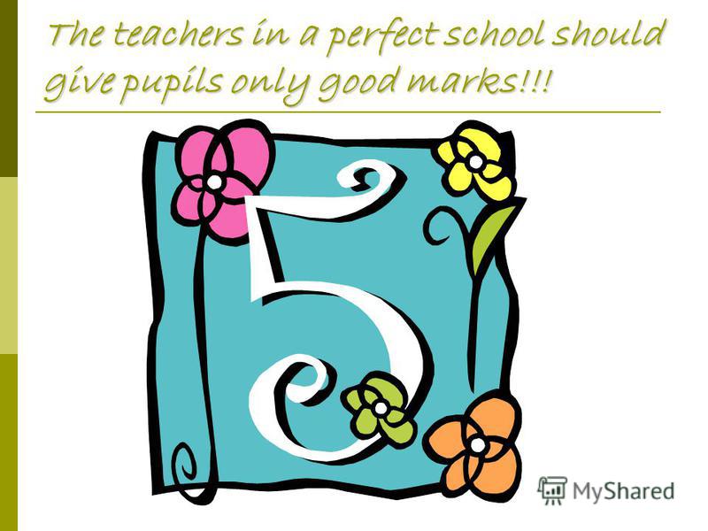 The teachers in a perfect school should give pupils only good marks!!!