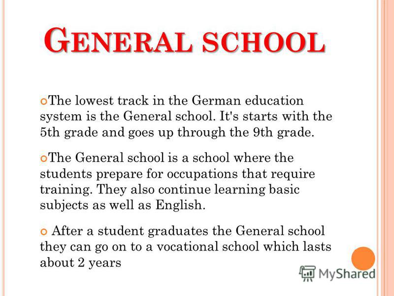G ENERAL SCHOOL The lowest track in the German education system is the General school. It's starts with the 5th grade and goes up through the 9th grade. The General school is a school where the students prepare for occupations that require training. 