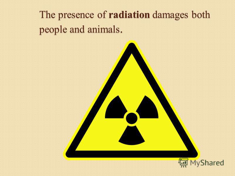 The presence of radiation damages both people and animals.