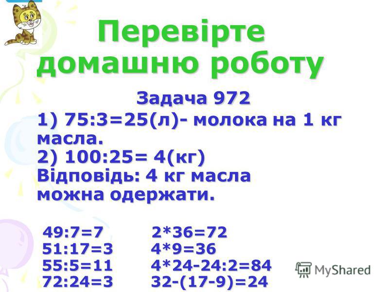 Перевірте домашню роботу Задача 972 1) 75:3=25(л)- молока на 1 кг масла. 2) 100:25= 4(кг) Відповідь: 4 кг масла можна одержати. 49:7=7 2*36=72 51:17=3 4*9=36 55:5=11 4*24-24:2=84 72:24=3 32-(17-9)=24 Перевірте домашню роботу Задача 972 1) 75:3=25(л)-