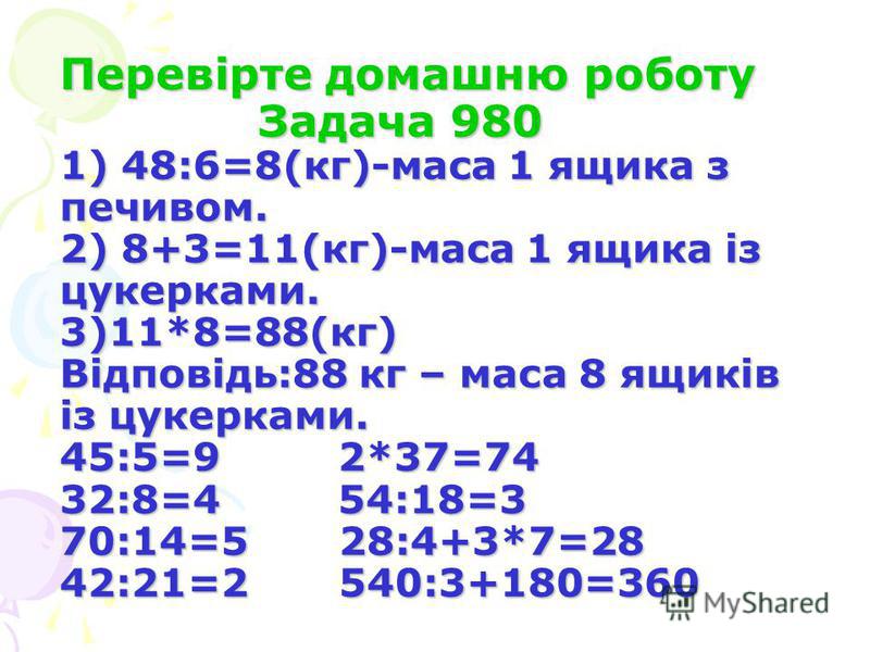 Перевірте домашню роботу Задача 980 1) 48:6=8(кг)-маса 1 ящика з печивом. 2) 8+3=11(кг)-маса 1 ящика із цукерками. 3)11*8=88(кг) Відповідь:88 кг – маса 8 ящиків із цукерками. 45:5=9 2*37=74 32:8=4 54:18=3 70:14=5 28:4+3*7=28 42:21=2 540:3+180=360
