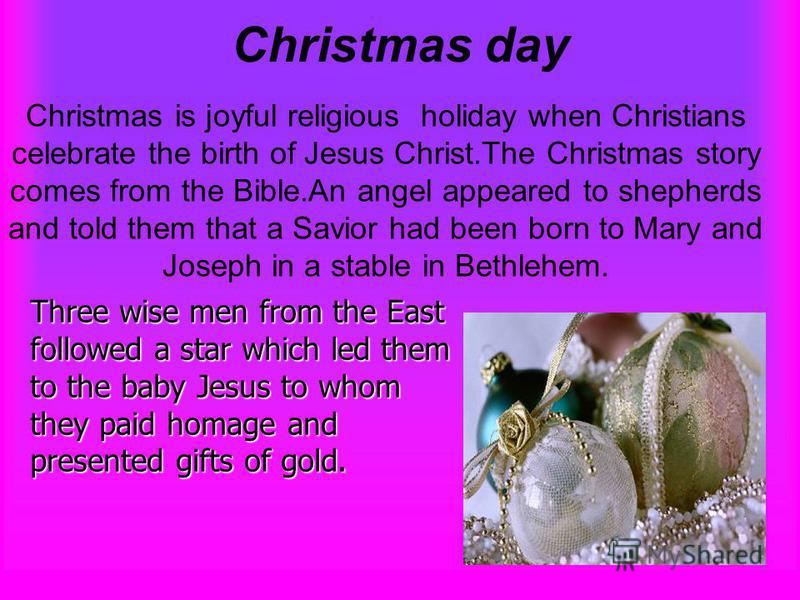 Christmas day Christmas is joyful religious holiday when Christians celebrate the birth of Jesus Christ.The Christmas story comes from the Bible.An angel appeared to shepherds and told them that a Savior had been born to Mary and Joseph in a stable i