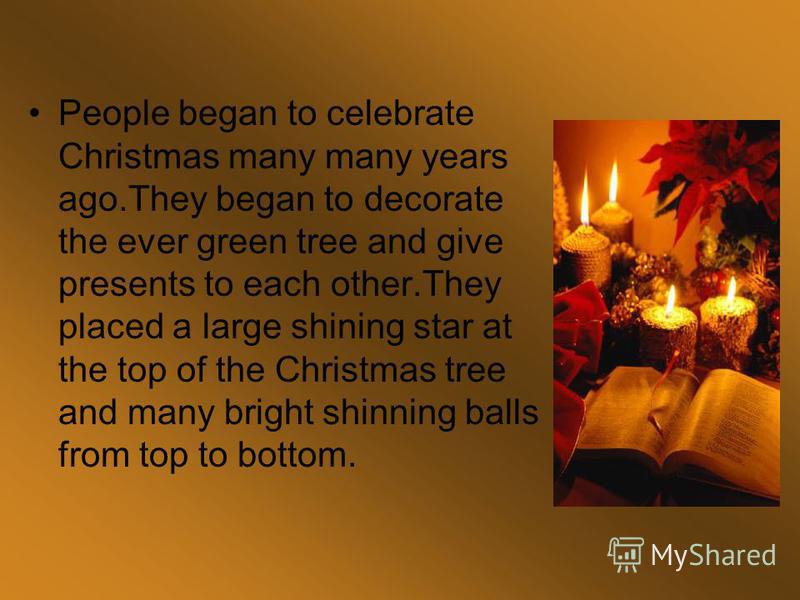 People began to celebrate Christmas many many years ago.They began to decorate the ever green tree and give presents to each other.They placed a large shining star at the top of the Christmas tree and many bright shinning balls from top to bottom.