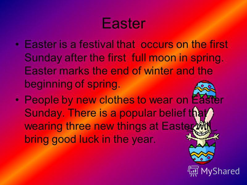 Easter Easter is a festival that occurs on the first Sunday after the first full moon in spring. Easter marks the end of winter and the beginning of spring. People by new clothes to wear on Easter Sunday. There is a popular belief that wearing three 