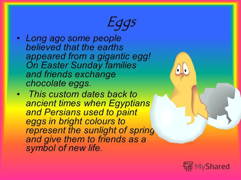 Eggs Long ago some people believed that the earths appeared from a gigantic egg! On Easter Sunday families and friends exchange chocolate eggs. This custom dates back to ancient times when Egyptians and Persians used to paint eggs in bright colours t