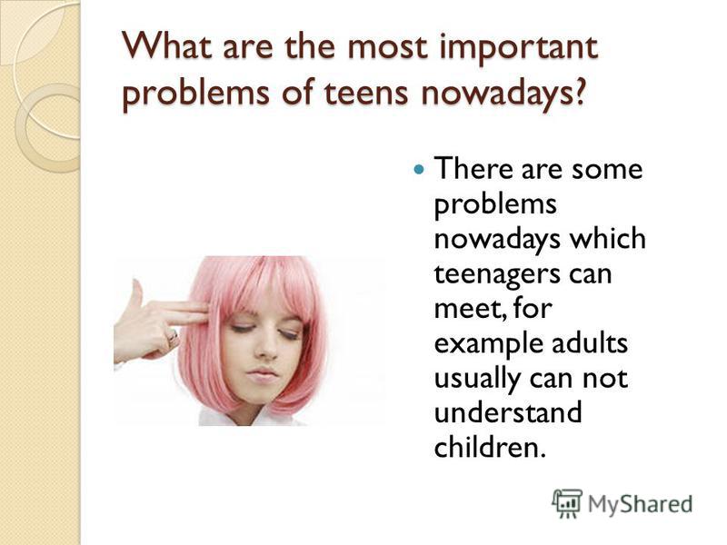 What are the most important problems of teens nowadays? There are some problems nowadays which teenagers can meet, for example adults usually can not understand children.