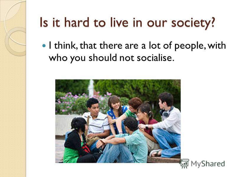 Is it hard to live in our society? I think, that there are a lot of people, with who you should not socialise.