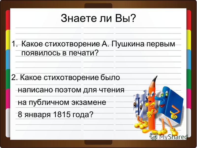Знаете ли Вы? 1. Какое стихотворение А. Пушкина первым появилось в печати? 2. Какое стихотворение было написано поэтом для чтения на публичном экзамене 8 января 1815 года?